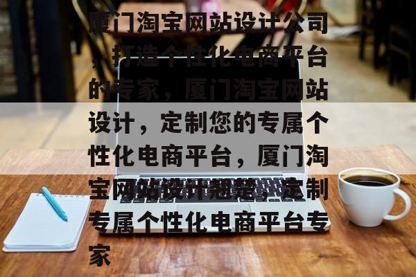 厦门淘宝网站设计公司,打造个性化电商平台的专家,厦门淘宝网站设计,定制您的专属个性化电商平台,厦门淘宝网站设计翘楚,定制专属个性化电商平台专家 厦门淘宝网站设计公司,打造个性化电商平台的专家,厦门淘宝网站设计,定制您的专属个性化电商平台,厦门淘宝网站设计翘楚,定制专属个性化电商平台专家