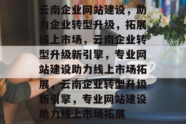 云南企业网站建设，助力企业转型升级，拓展线上市场，云南企业转型升级新引擎，专业网站建设助力线上市场拓展，云南企业转型升级新引擎，专业网站建设助力线上市场拓展