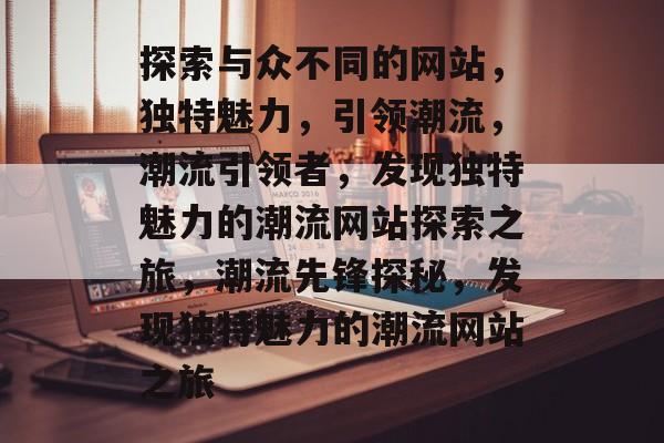 探索与众不同的网站，独特魅力，引领潮流，潮流引领者，发现独特魅力的潮流网站探索之旅，潮流先锋探秘，发现独特魅力的潮流网站之旅
