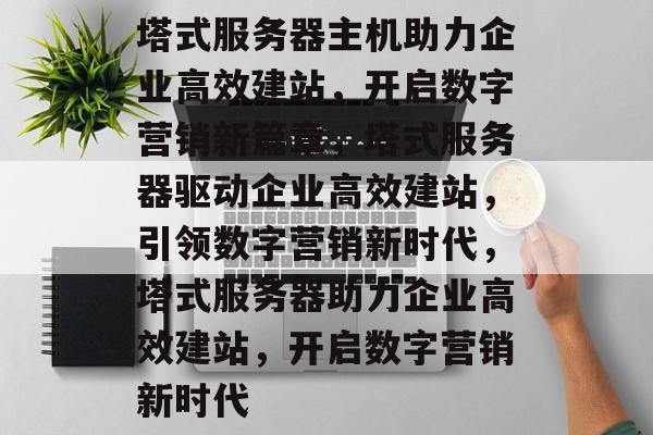 塔式服务器主机助力企业高效建站，开启数字营销新篇章，塔式服务器驱动企业高效建站，引领数字营销新时代，塔式服务器助力企业高效建站，开启数字营销新时代