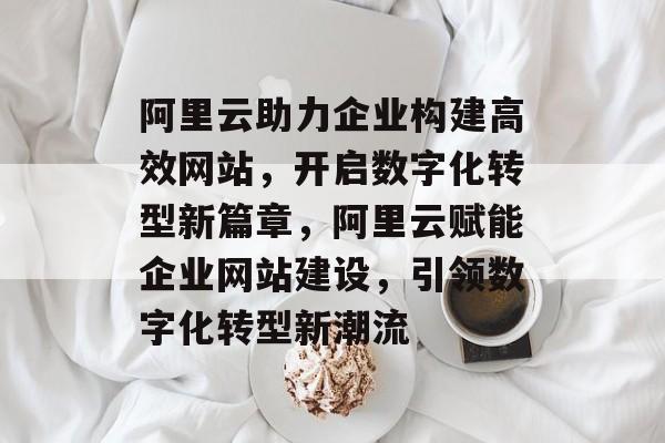 阿里云助力企业构建高效网站，开启数字化转型新篇章，阿里云赋能企业网站建设，引领数字化转型新潮流