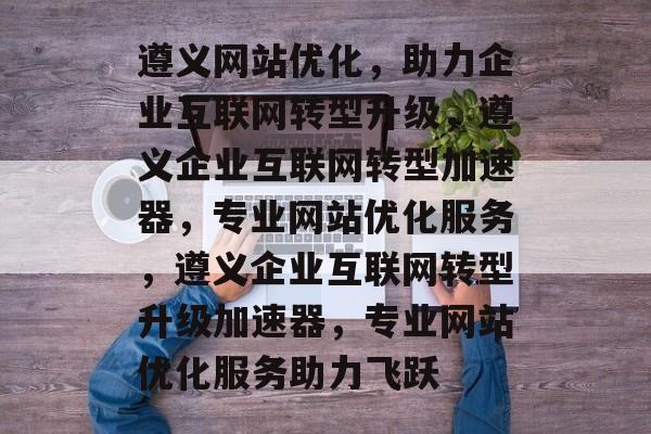 遵义网站优化，助力企业互联网转型升级，遵义企业互联网转型加速器，专业网站优化服务，遵义企业互联网转型升级加速器，专业网站优化服务助力飞跃