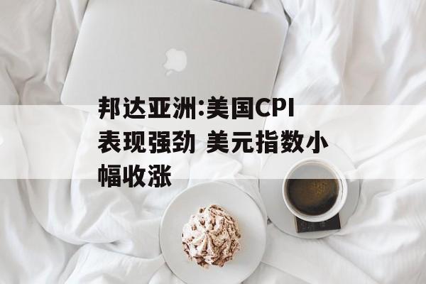 邦达亚洲:美国CPI表现强劲 美元指数小幅收涨