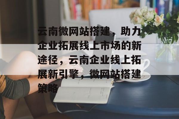 云南微网站搭建，助力企业拓展线上市场的新途径，云南企业线上拓展新引擎，微网站搭建策略