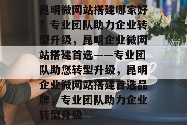 昆明微网站搭建哪家好？专业团队助力企业转型升级，昆明企业微网站搭建首选——专业团队助您转型升级，昆明企业微网站搭建首选品牌，专业团队助力企业转型升级