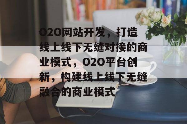 O2O网站开发，打造线上线下无缝对接的商业模式，O2O平台创新，构建线上线下无缝融合的商业模式