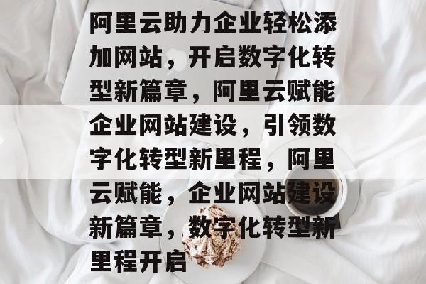 阿里云助力企业轻松添加网站，开启数字化转型新篇章，阿里云赋能企业网站建设，引领数字化转型新里程，阿里云赋能，企业网站建设新篇章，数字化转型新里程开启