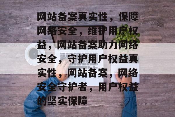 网站备案真实性，保障网络安全，维护用户权益，网站备案助力网络安全，守护用户权益真实性，网站备案，网络安全守护者，用户权益的坚实保障