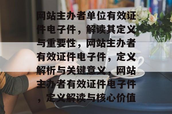 网站主办者单位有效证件电子件，解读其定义与重要性，网站主办者有效证件电子件，定义解析与关键意义，网站主办者有效证件电子件，定义解读与核心价值