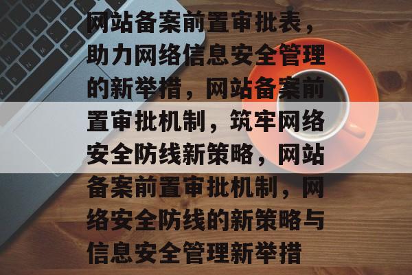 网站备案前置审批表，助力网络信息安全管理的新举措，网站备案前置审批机制，筑牢网络安全防线新策略，网站备案前置审批机制，网络安全防线的新策略与信息安全管理新举措