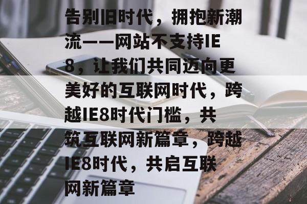 告别旧时代，拥抱新潮流——网站不支持IE8，让我们共同迈向更美好的互联网时代，跨越IE8时代门槛，共筑互联网新篇章，跨越IE8时代，共启互联网新篇章