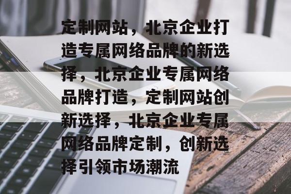 定制网站，北京企业打造专属网络品牌的新选择，北京企业专属网络品牌打造，定制网站创新选择，北京企业专属网络品牌定制，创新选择引领市场潮流