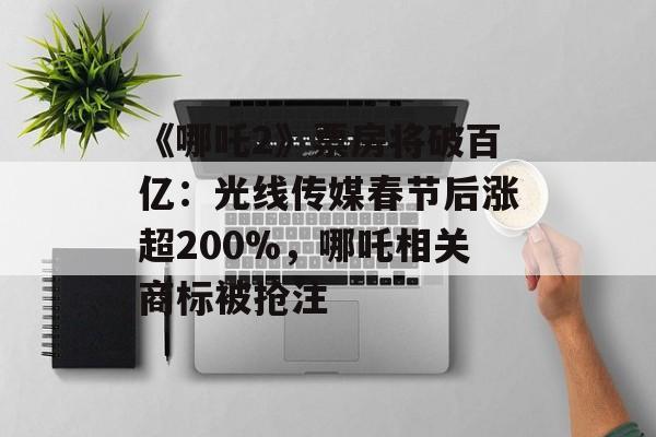 《哪吒2》票房将破百亿：光线传媒春节后涨超200%，哪吒相关商标被抢注