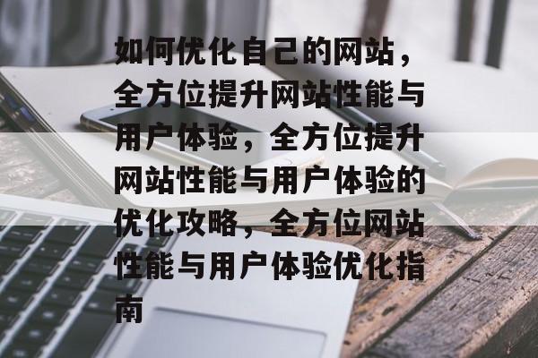 如何优化自己的网站，全方位提升网站性能与用户体验，全方位提升网站性能与用户体验的优化攻略，全方位网站性能与用户体验优化指南