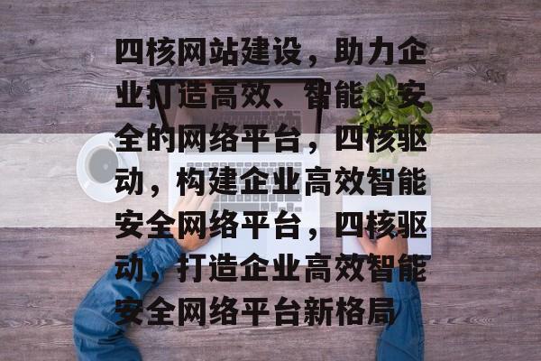 四核网站建设，助力企业打造高效、智能、安全的网络平台，四核驱动，构建企业高效智能安全网络平台，四核驱动，打造企业高效智能安全网络平台新格局