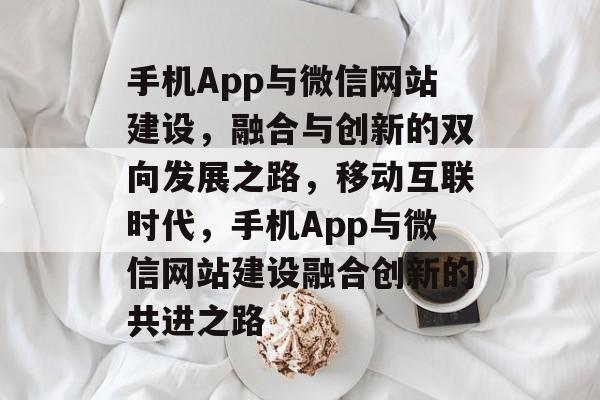 手机App与微信网站建设，融合与创新的双向发展之路，移动互联时代，手机App与微信网站建设融合创新的共进之路