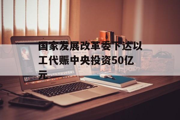 国家发展改革委下达以工代赈中央投资50亿元
