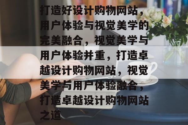 打造好设计购物网站，用户体验与视觉美学的完美融合，视觉美学与用户体验并重，打造卓越设计购物网站，视觉美学与用户体验融合，打造卓越设计购物网站之道