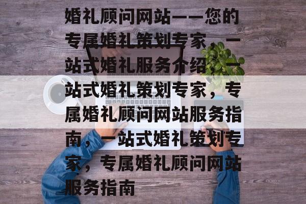 婚礼顾问网站——您的专属婚礼策划专家，一站式婚礼服务介绍，一站式婚礼策划专家，专属婚礼顾问网站服务指南，一站式婚礼策划专家，专属婚礼顾问网站服务指南