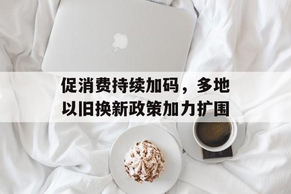 促消费持续加码，多地以旧换新政策加力扩围