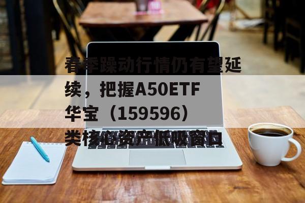 春季躁动行情仍有望延续，把握A50ETF华宝（159596）类核心资产低吸窗口
