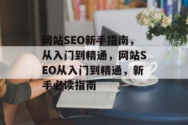 网站SEO新手指南，从入门到精通，网站SEO从入门到精通，新手必读指南