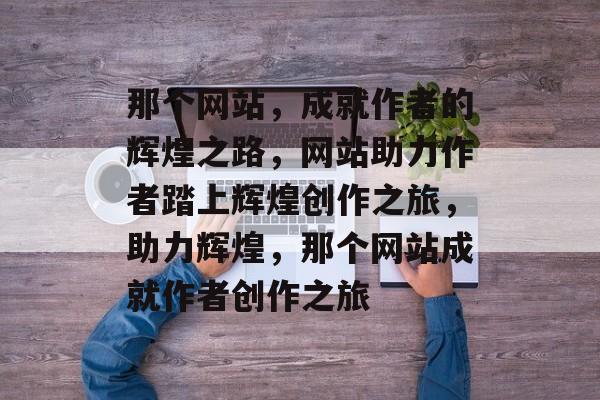 那个网站，成就作者的辉煌之路，网站助力作者踏上辉煌创作之旅，助力辉煌，那个网站成就作者创作之旅
