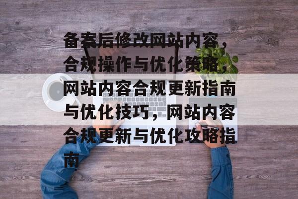 备案后修改网站内容，合规操作与优化策略，网站内容合规更新指南与优化技巧，网站内容合规更新与优化攻略指南