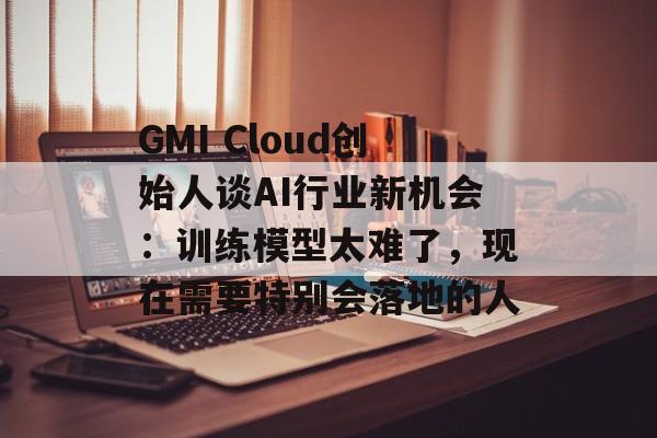 GMI Cloud创始人谈AI行业新机会：训练模型太难了，现在需要特别会落地的人