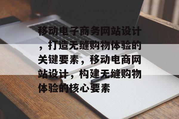 移动电子商务网站设计，打造无缝购物体验的关键要素，移动电商网站设计，构建无缝购物体验的核心要素