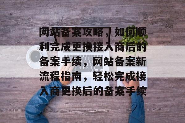 网站备案攻略，如何顺利完成更换接入商后的备案手续，网站备案新流程指南，轻松完成接入商更换后的备案手续