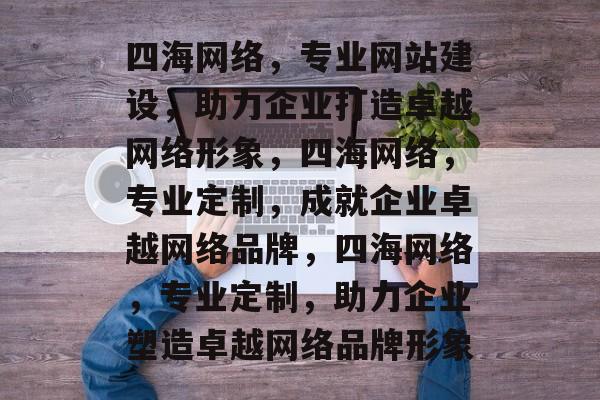 四海网络，专业网站建设，助力企业打造卓越网络形象，四海网络，专业定制，成就企业卓越网络品牌，四海网络，专业定制，助力企业塑造卓越网络品牌形象
