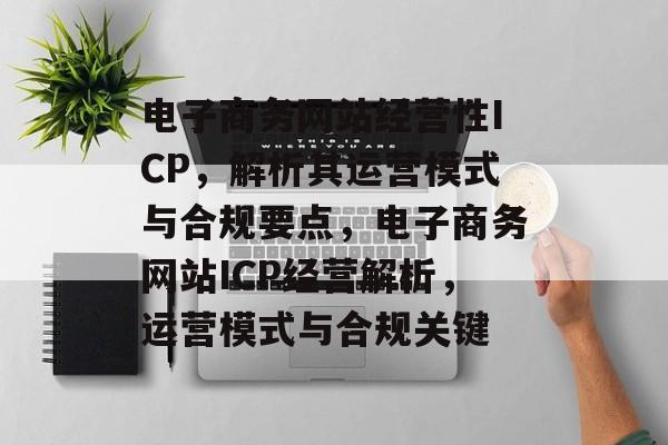 电子商务网站经营性ICP，解析其运营模式与合规要点，电子商务网站ICP经营解析，运营模式与合规关键