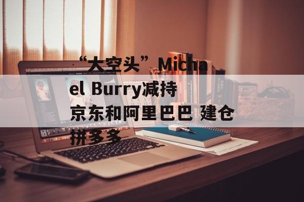 “大空头”Michael Burry减持京东和阿里巴巴 建仓拼多多