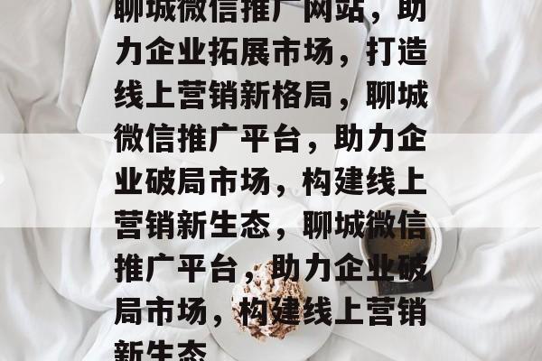 聊城微信推广网站，助力企业拓展市场，打造线上营销新格局，聊城微信推广平台，助力企业破局市场，构建线上营销新生态，聊城微信推广平台，助力企业破局市场，构建线上营销新生态