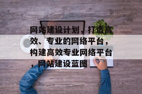 网站建设计划，打造高效、专业的网络平台，构建高效专业网络平台，网站建设蓝图