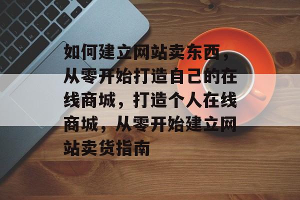 如何建立网站卖东西，从零开始打造自己的在线商城，打造个人在线商城，从零开始建立网站卖货指南