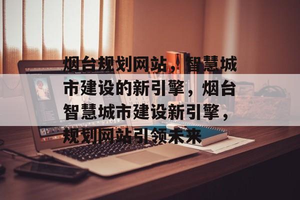 烟台规划网站，智慧城市建设的新引擎，烟台智慧城市建设新引擎，规划网站引领未来