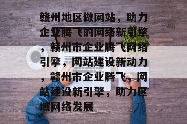 赣州地区做网站，助力企业腾飞的网络新引擎，赣州市企业腾飞网络引擎，网站建设新动力，赣州市企业腾飞，网站建设新引擎，助力区域网络发展