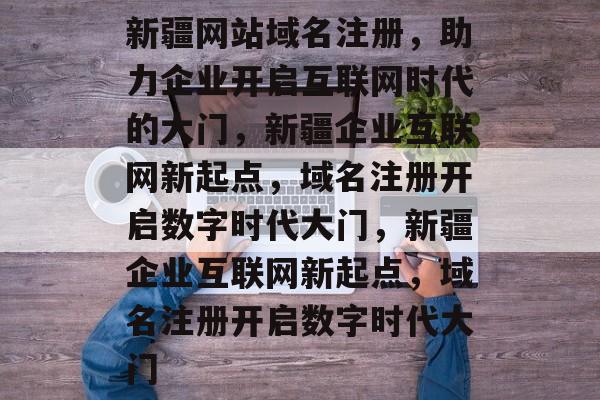 新疆网站域名注册,助力企业开启互联网时代的大门,新疆企业互联网新起点,域名注册开启数字时代大门,新疆企业互联网新起点,域名注册开启数字时代大门 新疆网站域名注册,助力企业开启互联网时代的大门,新疆企业互联网新起点,域名注册开启数字时代大门,新疆企业互联网新起点,域名注册开启数字时代大门