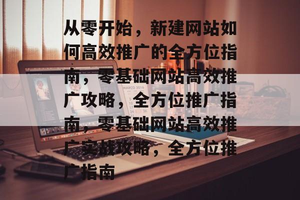 从零开始，新建网站如何高效推广的全方位指南，零基础网站高效推广攻略，全方位推广指南，零基础网站高效推广实战攻略，全方位推广指南