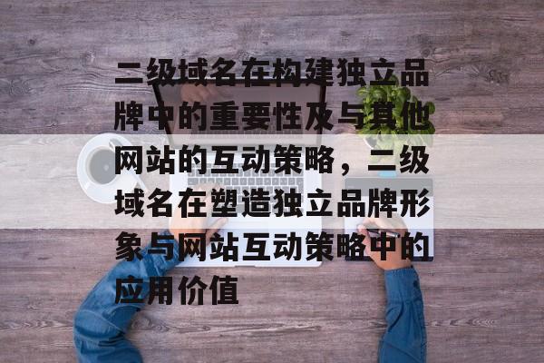 二级域名在构建独立品牌中的重要性及与其他网站的互动策略，二级域名在塑造独立品牌形象与网站互动策略中的应用价值