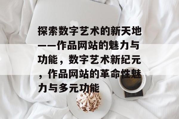 探索数字艺术的新天地——作品网站的魅力与功能，数字艺术新纪元，作品网站的革命性魅力与多元功能