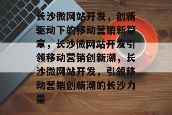 长沙微网站开发，创新驱动下的移动营销新篇章，长沙微网站开发引领移动营销创新潮，长沙微网站开发，引领移动营销创新潮的长沙力量
