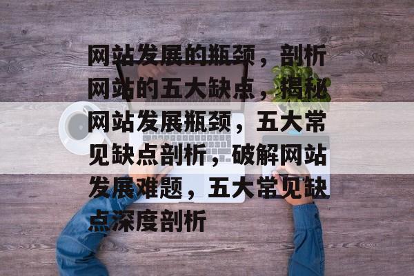 网站发展的瓶颈,剖析网站的五大缺点,揭秘网站发展瓶颈,五大常见缺点剖析,破解网站发展难题,五大常见缺点深度剖析 网站发展的瓶颈,剖析网站的五大缺点,揭秘网站发展瓶颈,五大常见缺点剖析,破解网站发展难题,五大常见缺点深度剖析