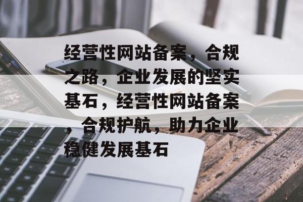 经营性网站备案，合规之路，企业发展的坚实基石，经营性网站备案，合规护航，助力企业稳健发展基石