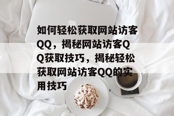 如何轻松获取网站访客QQ，揭秘网站访客QQ获取技巧，揭秘轻松获取网站访客QQ的实用技巧