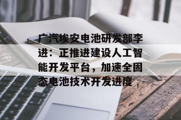 广汽埃安电池研发部李进：正推进建设人工智能开发平台，加速全固态电池技术开发进度