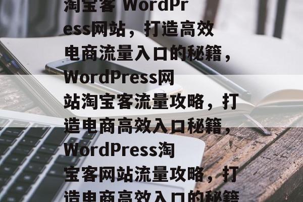 淘宝客 WordPress网站，打造高效电商流量入口的秘籍，WordPress网站淘宝客流量攻略，打造电商高效入口秘籍，WordPress淘宝客网站流量攻略，打造电商高效入口的秘籍