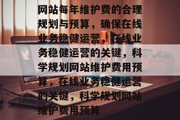 网站每年维护费的合理规划与预算，确保在线业务稳健运营，在线业务稳健运营的关键，科学规划网站维护费用预算，在线业务稳健运营的关键，科学规划网站维护费用预算